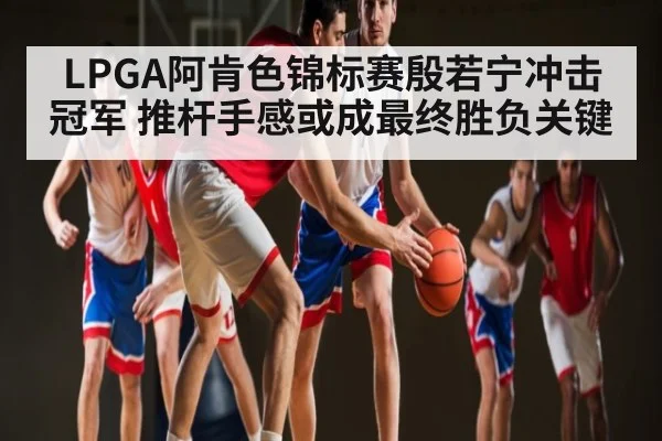 LPGA阿肯色锦标赛殷若宁冲击冠军 推杆手感或成最终胜负关键（CBA）
