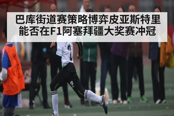 巴库街道赛策略博弈皮亚斯特里能否在F1阿塞拜疆大奖赛冲冠