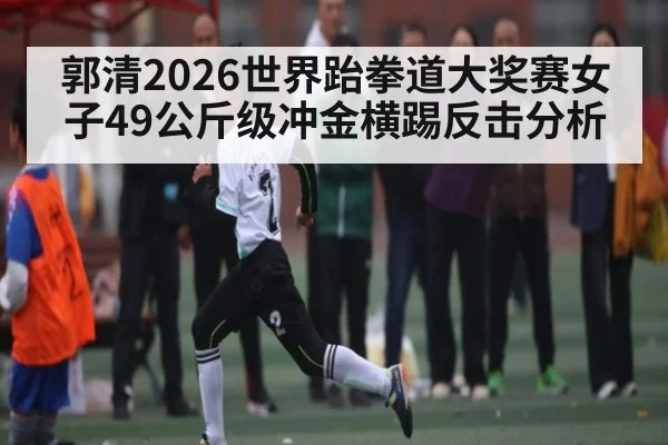郭清2026世界跆拳道大奖赛女子49公斤级冲金横踢反击分析
