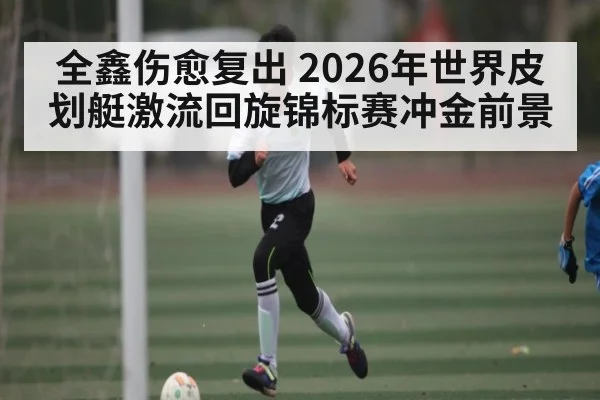 全鑫伤愈复出 2026年世界皮划艇激流回旋锦标赛冲金前景
