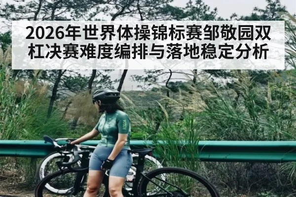 2026年世界体操锦标赛邹敬园双杠决赛难度编排与落地稳定分析（CBA）